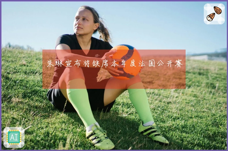 朱琳宣布将缺席本年度法国公开赛