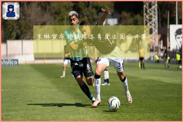 朱琳宣布将缺席本年度法国公开赛